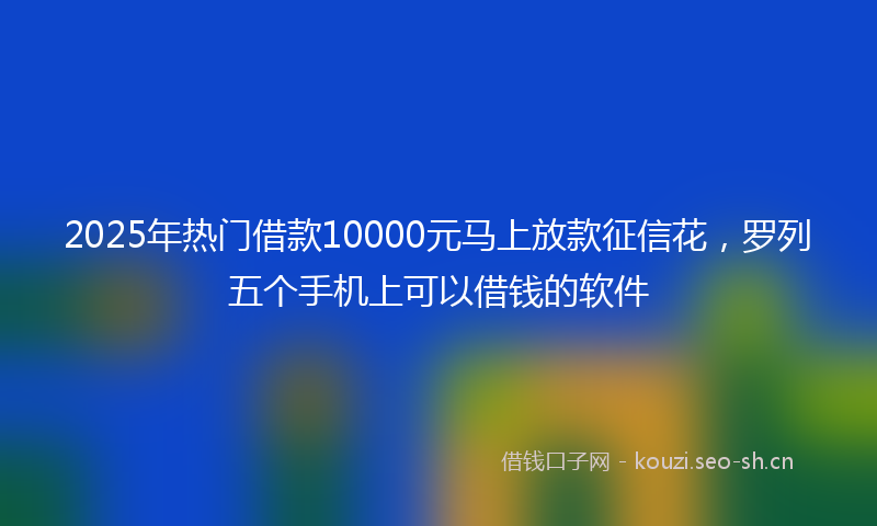 2025年热门借款10000元马上放款征信花，罗列五个手机上可以借钱的软件