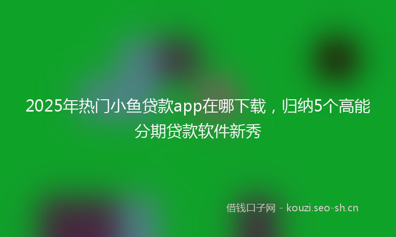 2025年热门小鱼贷款app在哪下载,归纳5个高能分期贷款软件新秀