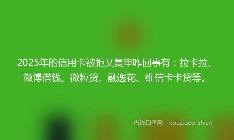 2025年的信用卡被拒又复审咋回事有：拉卡拉、微博借钱、微粒贷、融逸花、维信卡卡贷等。