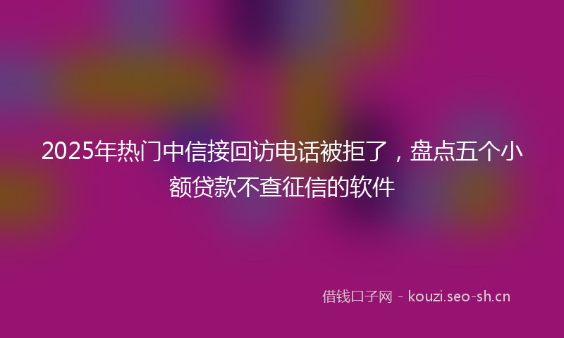 2025年热门中信接回访电话被拒了，盘点五个小额贷款不查征信的软件