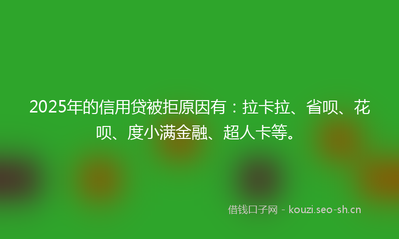 2025年的信用贷被拒原因有：拉卡拉、省呗、花呗、度小满金融、超人卡等。
