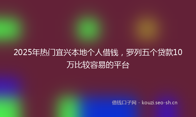 2025年热门宜兴本地个人借钱，罗列五个贷款10万比较容易的平台