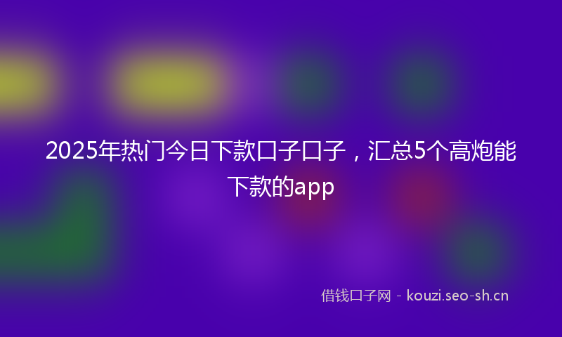 2025年热门今日下款口子口子，汇总5个高炮能下款的app