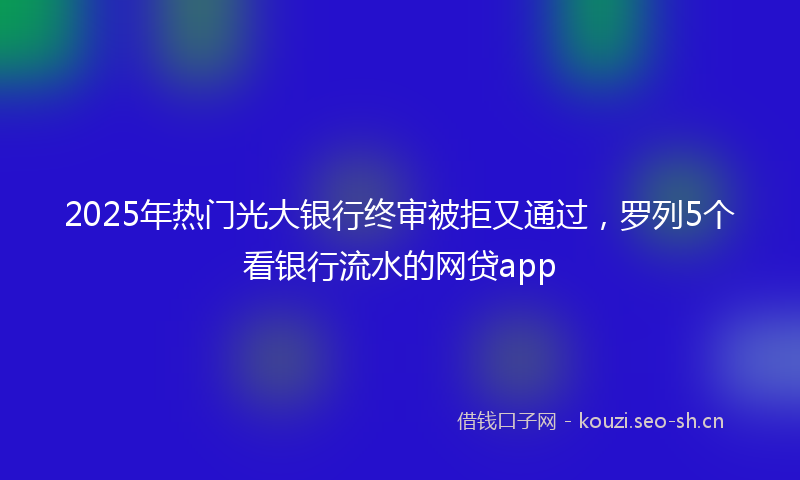 2025年热门光大银行终审被拒又通过，罗列5个看银行流水的网贷app
