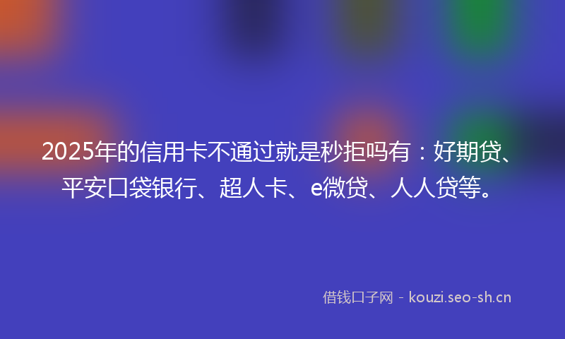 2025年的信用卡不通过就是秒拒吗有：好期贷、平安口袋银行、超人卡、e微贷、人人贷等。