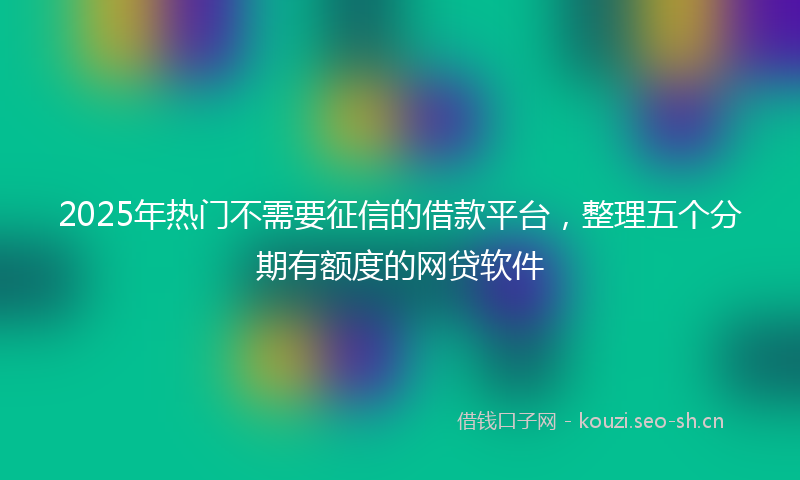2025年热门不需要征信的借款平台，整理五个分期有额度的网贷软件