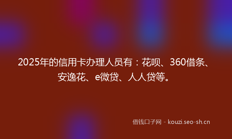 2025年的信用卡办理人员有：花呗、360借条、安逸花、e微贷、人人贷等。