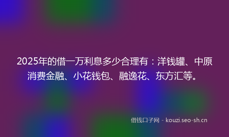 2025年的借一万利息多少合理有：洋钱罐、中原消费金融、小花钱包、融逸花、东方汇等。