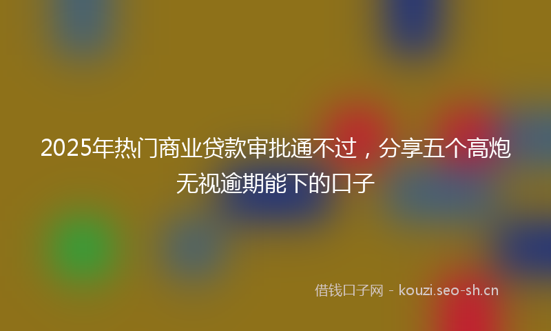 2025年热门商业贷款审批通不过，分享五个高炮无视逾期能下的口子