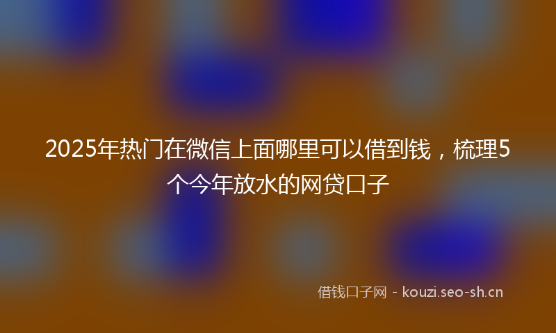 2025年热门在微信上面哪里可以借到钱，梳理5个今年放水的网贷口子