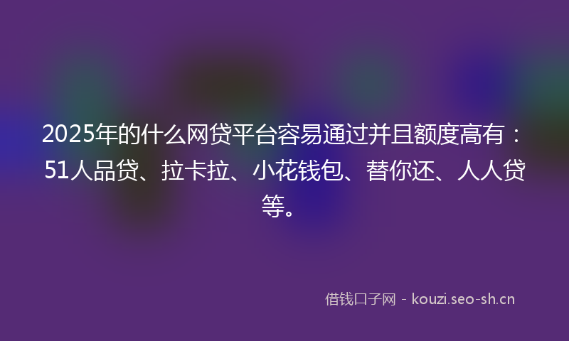 2025年的什么网贷平台容易通过并且额度高有：51人品贷、拉卡拉、小花钱包、替你还、人人贷等。