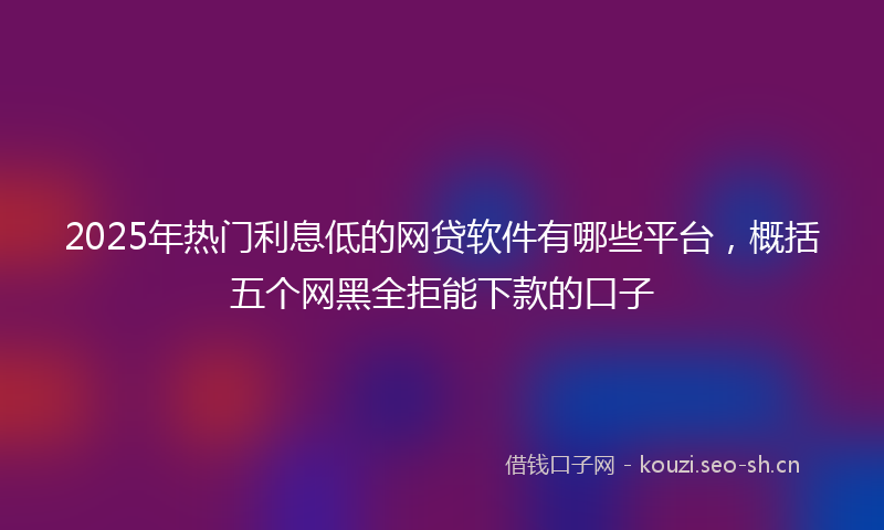 2025年热门利息低的网贷软件有哪些平台，概括五个网黑全拒能下款的口子