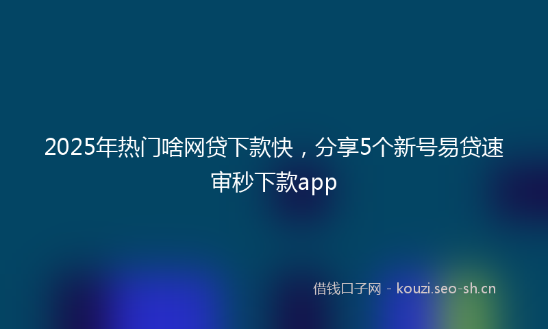 2025年热门啥网贷下款快，分享5个新号易贷速审秒下款app