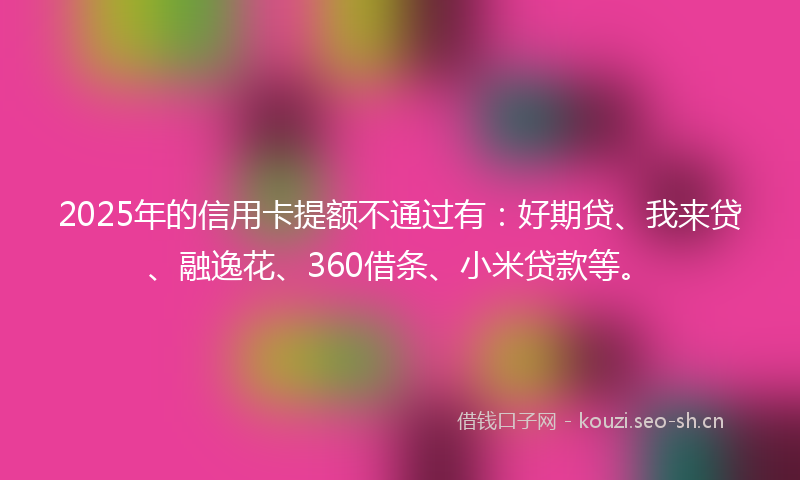 2025年的信用卡提额不通过有：好期贷、我来贷、融逸花、360借条、小米贷款等。