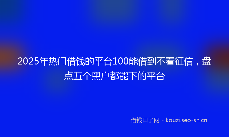 2025年热门借钱的平台100能借到不看征信，盘点五个黑户都能下的平台