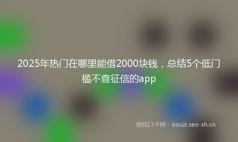 2025年热门在哪里能借2000块钱，总结5个低门槛不查征信的app