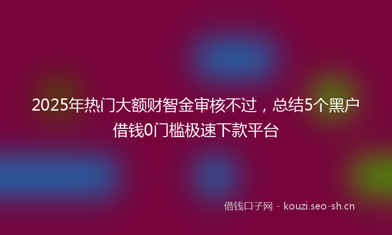 2025年热门大额财智金审核不过，总结5个黑户借钱0门槛极速下款平台