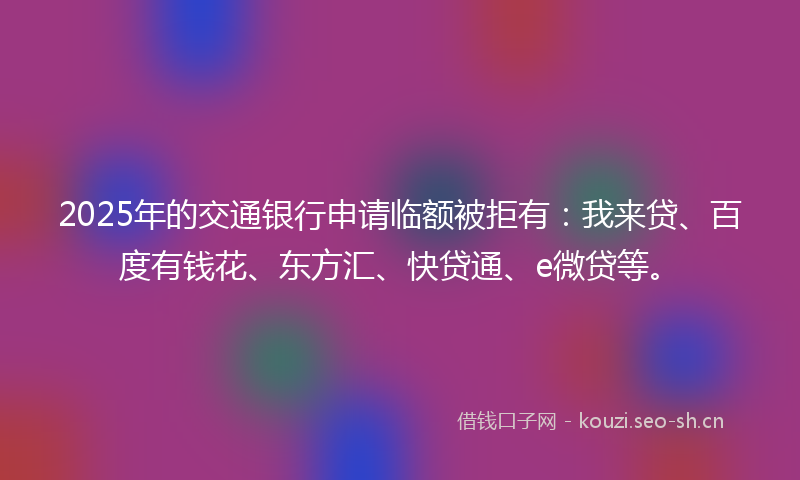 2025年的交通银行申请临额被拒有：我来贷、百度有钱花、东方汇、快贷通、e微贷等。