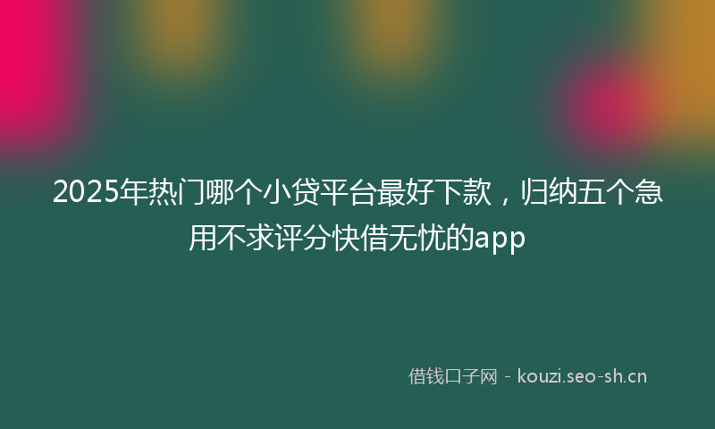 2025年热门哪个小贷平台最好下款,归纳五个急用不求评分快借无忧的app