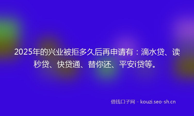 2025年的兴业被拒多久后再申请有：滴水贷、读秒贷、快贷通、替你还、平安i贷等。