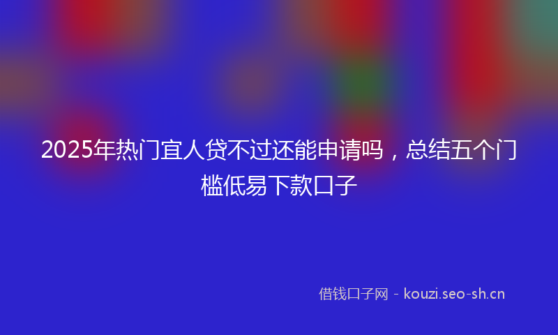 2025年热门宜人贷不过还能申请吗，总结五个门槛低易下款口子