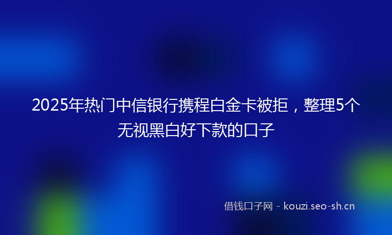 2025年热门中信银行携程白金卡被拒，整理5个无视黑白好下款的口子