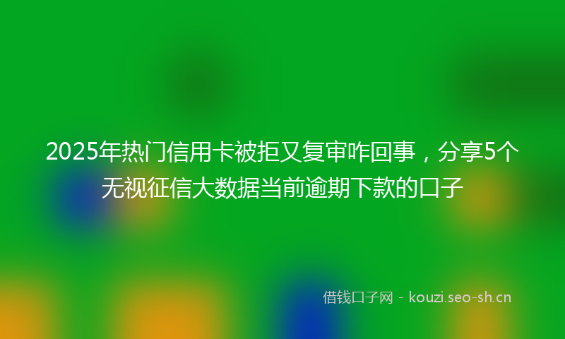 2025年热门信用卡被拒又复审咋回事，分享5个无视征信大数据当前逾期下款的口子