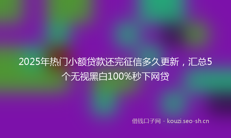 2025年热门小额贷款还完征信多久更新，汇总5个无视黑白100%秒下网贷