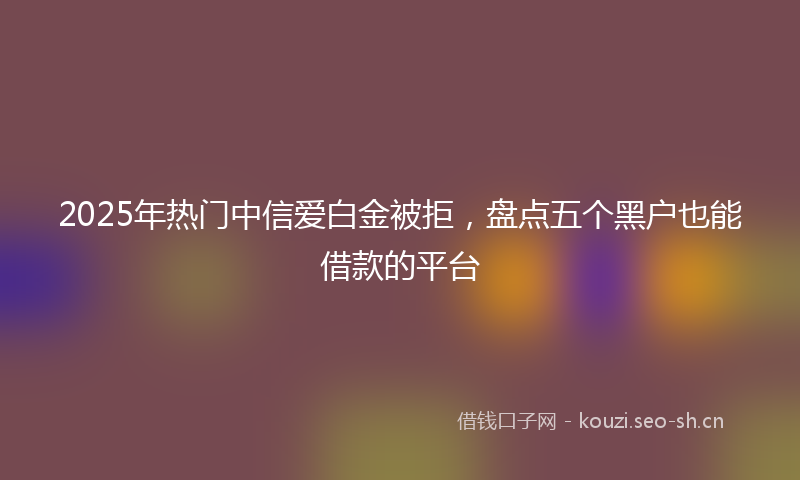 2025年热门中信爱白金被拒，盘点五个黑户也能借款的平台