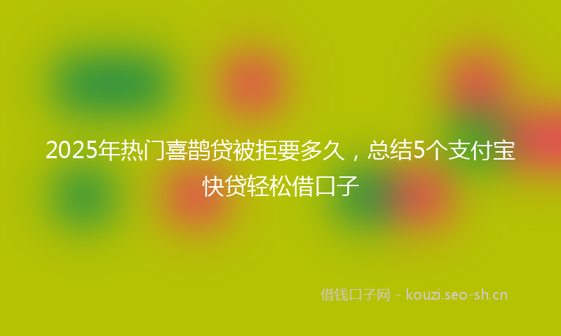 2025年热门喜鹊贷被拒要多久，总结5个支付宝快贷轻松借口子