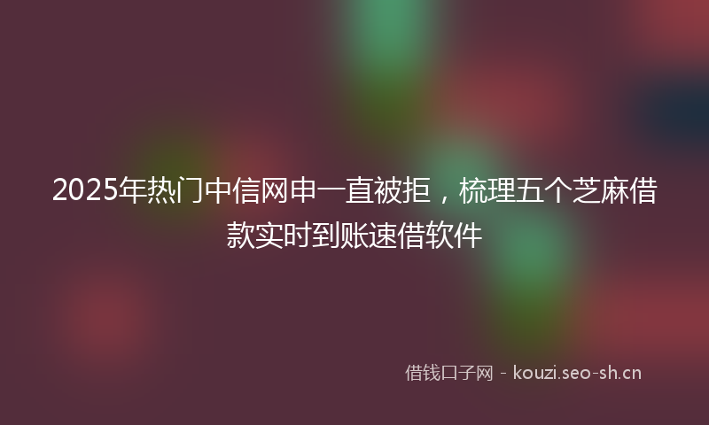 2025年热门中信网申一直被拒，梳理五个芝麻借款实时到账速借软件