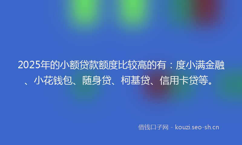 2025年的小额贷款额度比较高的有:度小满金融、小花钱包、随身贷、柯基贷、信用卡贷等。