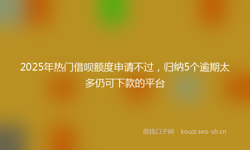 2025年热门借呗额度申请不过，归纳5个逾期太多仍可下款的平台