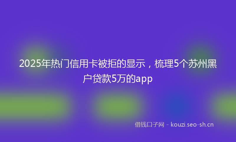 2025年热门信用卡被拒的显示，梳理5个苏州黑户贷款5万的app