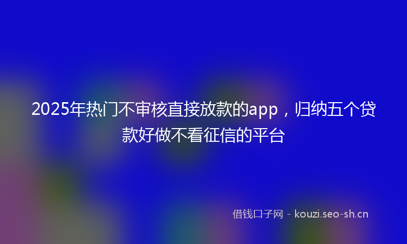 2025年热门不审核直接放款的app，归纳五个贷款好做不看征信的平台