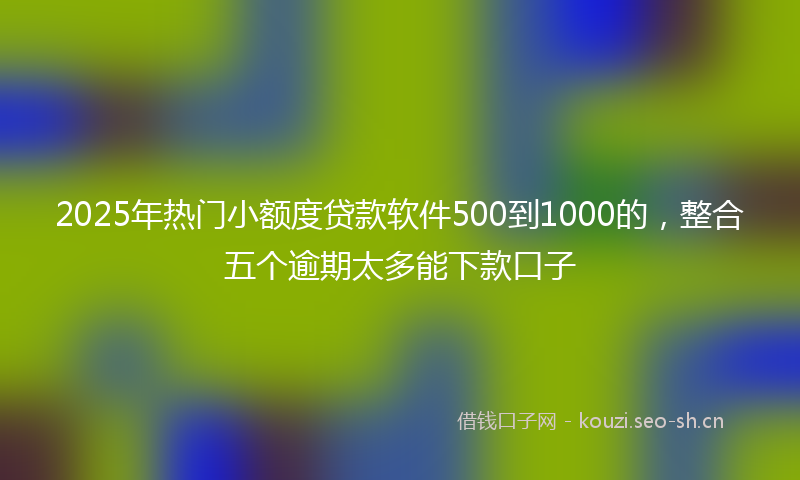 2025年热门小额度贷款软件500到1000的,整合五个逾期太多能下款口子