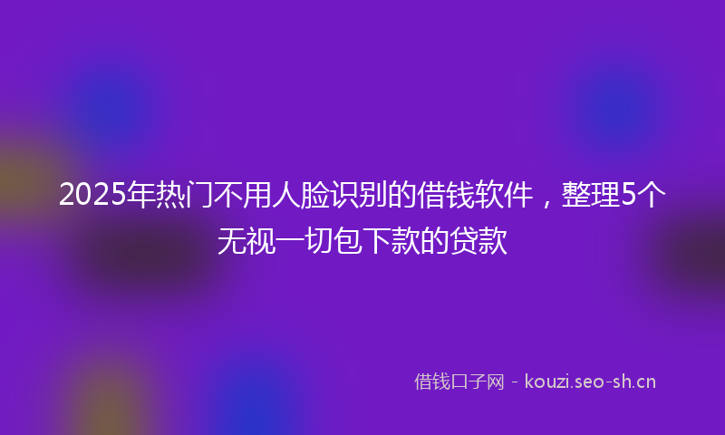 2025年热门不用人脸识别的借钱软件，整理5个无视一切包下款的贷款