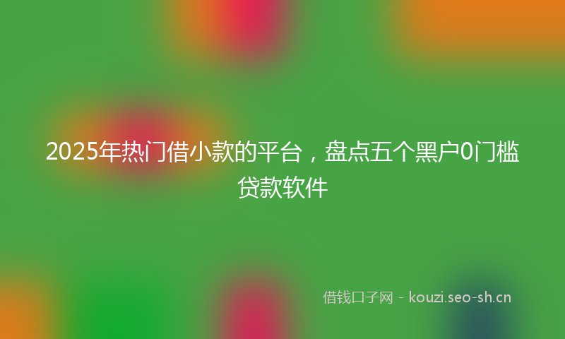 2025年热门借小款的平台，盘点五个黑户0门槛贷款软件