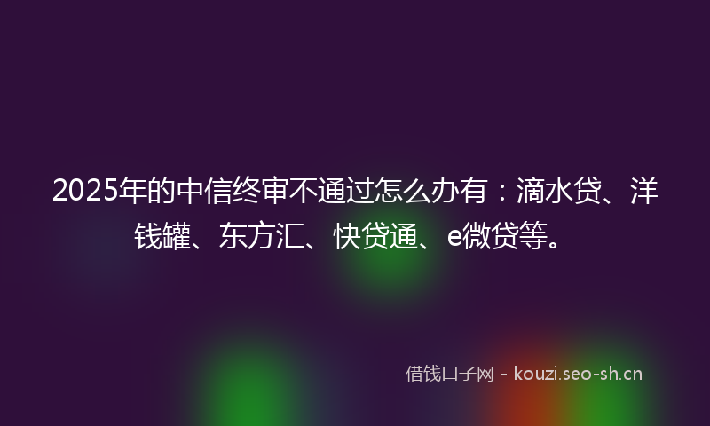 2025年的中信终审不通过怎么办有：滴水贷、洋钱罐、东方汇、快贷通、e微贷等。