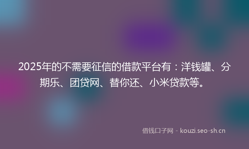 2025年的不需要征信的借款平台有：洋钱罐、分期乐、团贷网、替你还、小米贷款等。