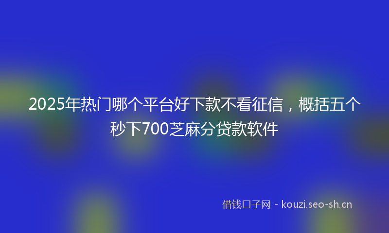 2025年热门哪个平台好下款不看征信，概括五个秒下700芝麻分贷款软件