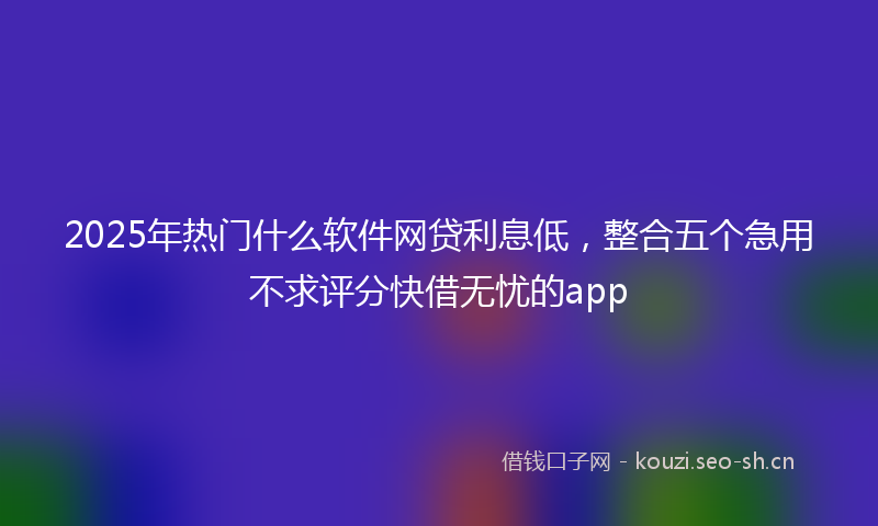 2025年热门什么软件网贷利息低，整合五个急用不求评分快借无忧的app