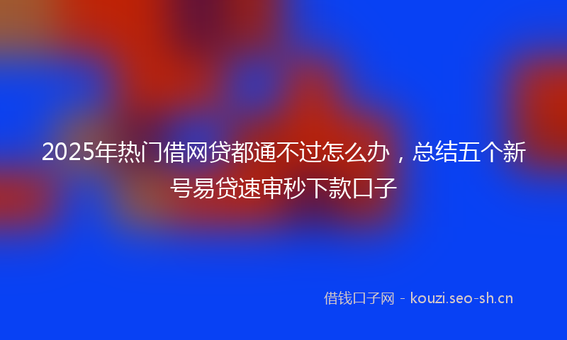 2025年热门借网贷都通不过怎么办，总结五个新号易贷速审秒下款口子