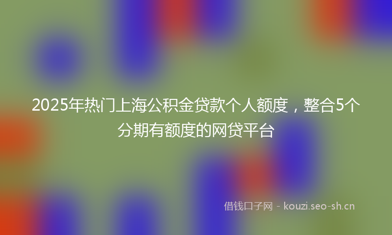 2025年热门上海公积金贷款个人额度，整合5个分期有额度的网贷平台
