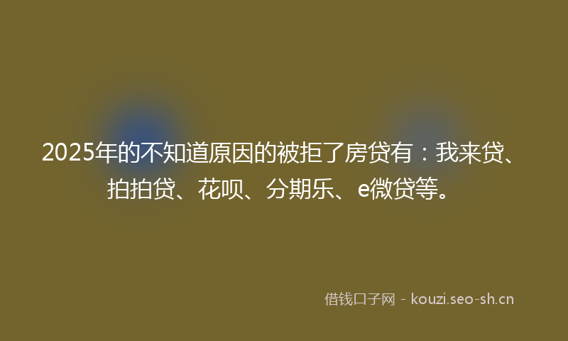 2025年的不知道原因的被拒了房贷有：我来贷、拍拍贷、花呗、分期乐、e微贷等。