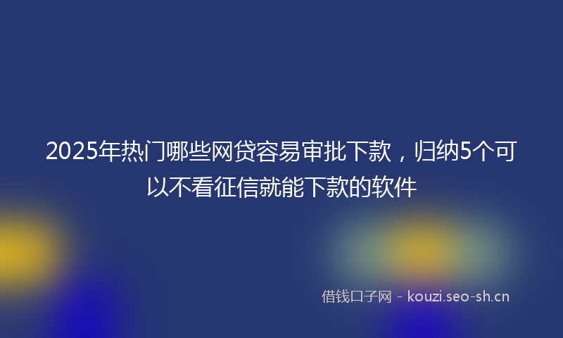2025年热门哪些网贷容易审批下款，归纳5个可以不看征信就能下款的软件