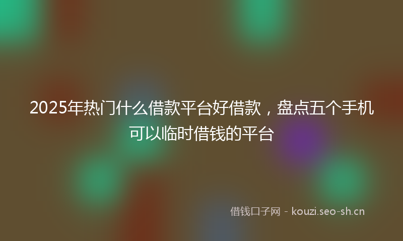 2025年热门什么借款平台好借款，盘点五个手机可以临时借钱的平台