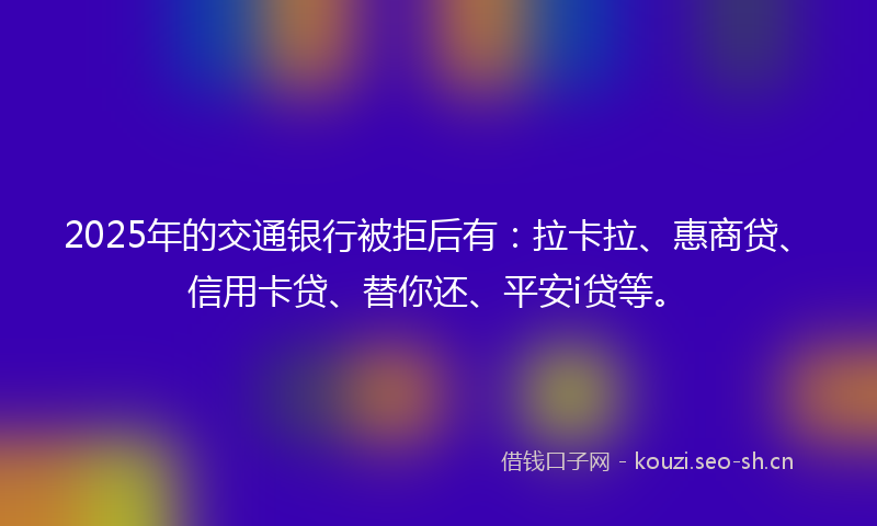 2025年的交通银行被拒后有：拉卡拉、惠商贷、信用卡贷、替你还、平安i贷等。