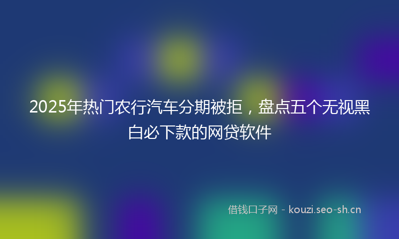 2025年热门农行汽车分期被拒，盘点五个无视黑白必下款的网贷软件