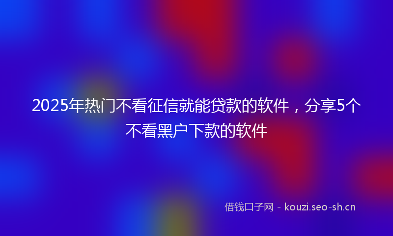 2025年热门不看征信就能贷款的软件，分享5个不看黑户下款的软件
